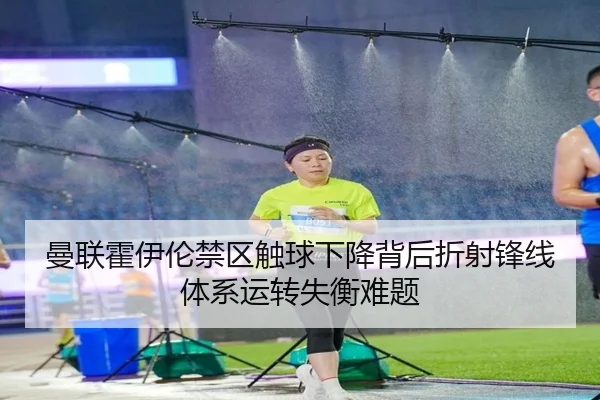曼联霍伊伦禁区触球下降背后折射锋线体系运转失衡难题