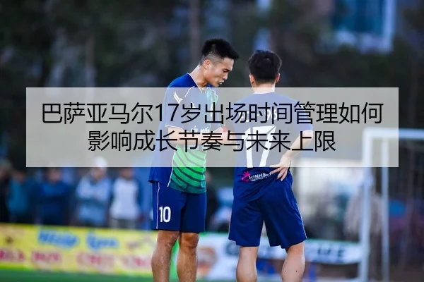 巴萨亚马尔17岁出场时间管理如何影响成长节奏与未来上限