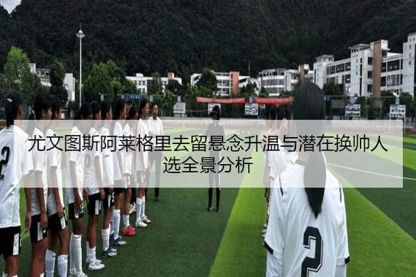 尤文图斯阿莱格里去留悬念升温与潜在换帅人选全景分析