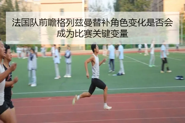 法国队前瞻格列兹曼替补角色变化是否会成为比赛关键变量