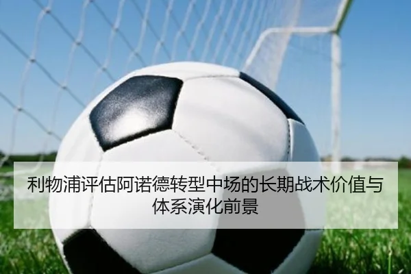 利物浦评估阿诺德转型中场的长期战术价值与体系演化前景