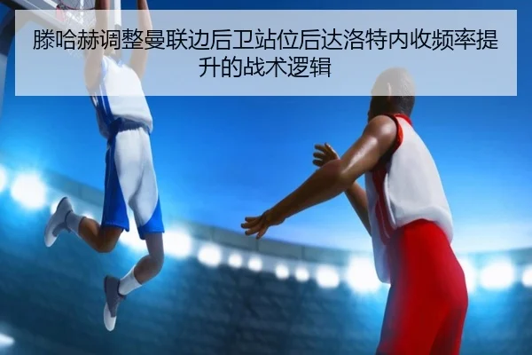滕哈赫调整曼联边后卫站位后达洛特内收频率提升的战术逻辑